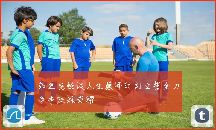 弗里克畅谈人生巅峰时刻立誓全力争夺欧冠荣耀