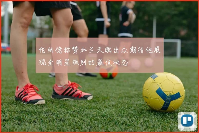 伦纳德称赞加兰天赋出众期待他展现全明星级别的最佳状态