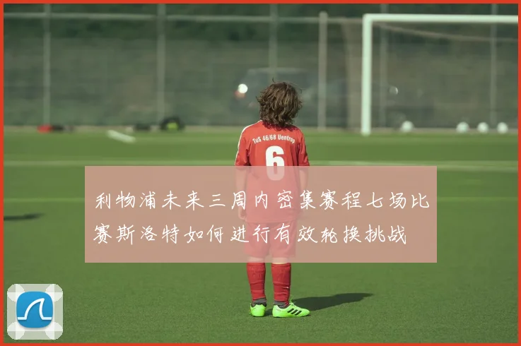利物浦未来三周内密集赛程七场比赛斯洛特如何进行有效轮换挑战