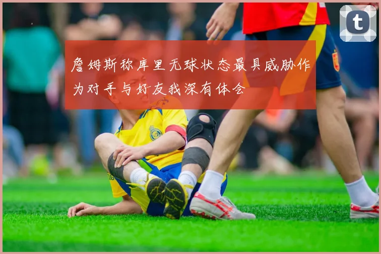 詹姆斯称库里无球状态最具威胁作为对手与好友我深有体会