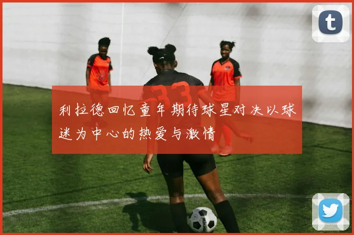 利拉德回忆童年期待球星对决以球迷为中心的热爱与激情