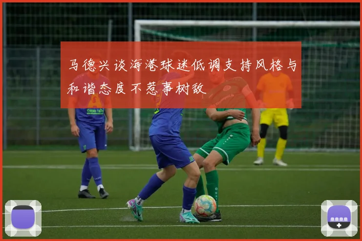 马德兴谈海港球迷低调支持风格与和谐态度不惹事树敌