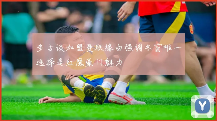多古谈加盟曼联缘由强调冬窗唯一选择是红魔豪门魅力