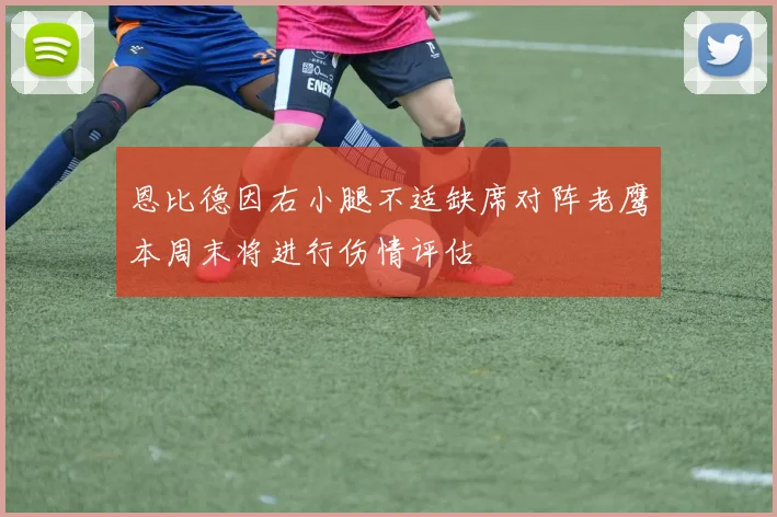 恩比德因右小腿不适缺席对阵老鹰本周末将进行伤情评估