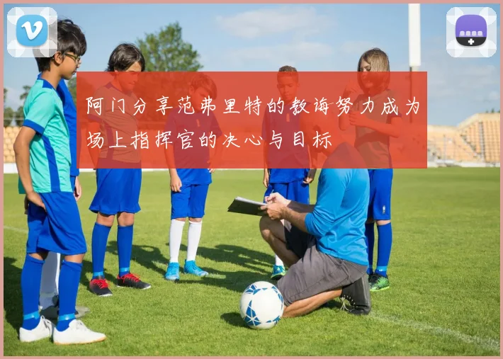 阿门分享范弗里特的教诲努力成为场上指挥官的决心与目标