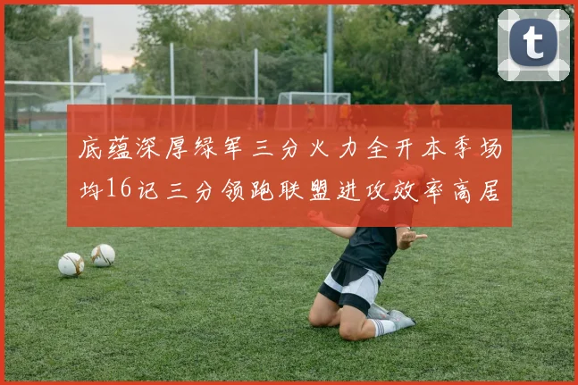 底蕴深厚绿军三分火力全开本季场均16记三分领跑联盟进攻效率高居第二