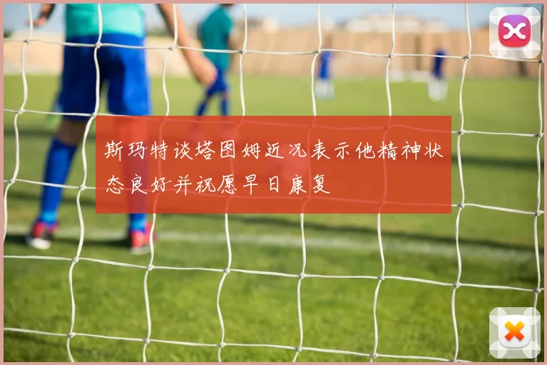 斯玛特谈塔图姆近况表示他精神状态良好并祝愿早日康复