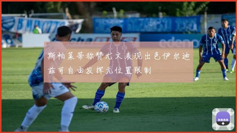 斯帕莱蒂称赞尤文表现出色伊尔迪兹可自由发挥无位置限制