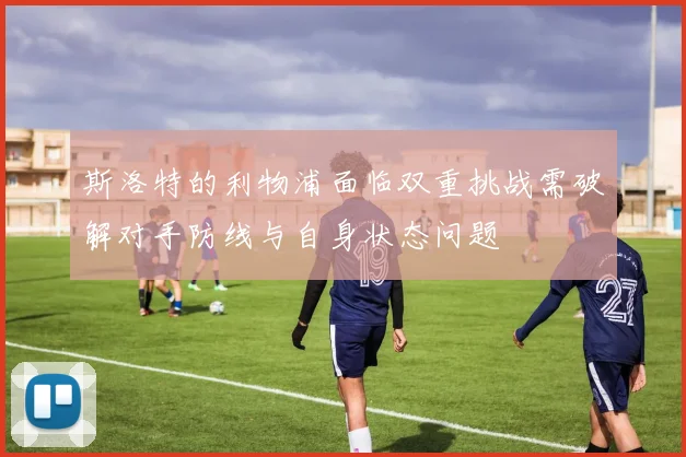 斯洛特的利物浦面临双重挑战需破解对手防线与自身状态问题