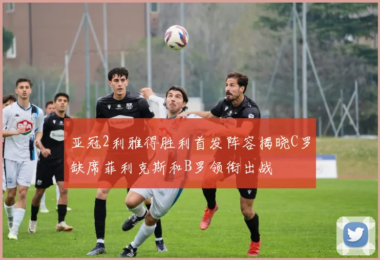 亚冠2利雅得胜利首发阵容揭晓C罗缺席菲利克斯和B罗领衔出战