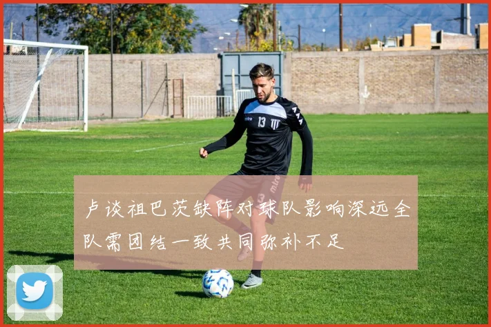 卢谈祖巴茨缺阵对球队影响深远全队需团结一致共同弥补不足