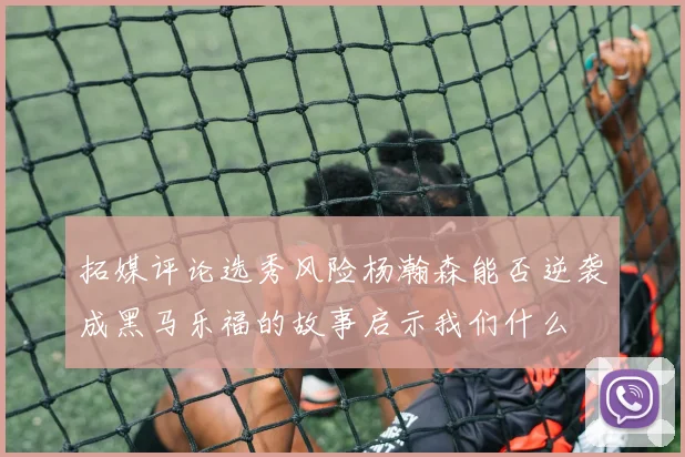 拓媒评论选秀风险杨瀚森能否逆袭成黑马乐福的故事启示我们什么