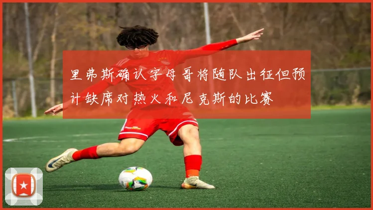 里弗斯确认字母哥将随队出征但预计缺席对热火和尼克斯的比赛
