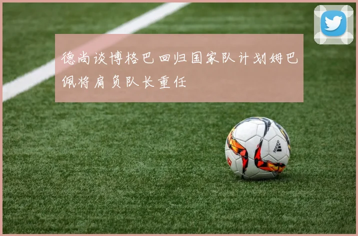 德尚谈博格巴回归国家队计划姆巴佩将肩负队长重任