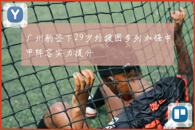 广州豹签下29岁外援图多列加强中甲阵容实力提升