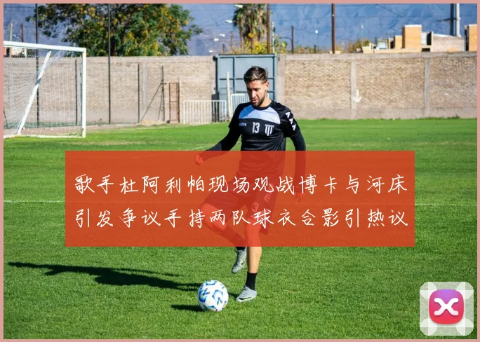 歌手杜阿利帕现场观战博卡与河床引发争议手持两队球衣合影引热议