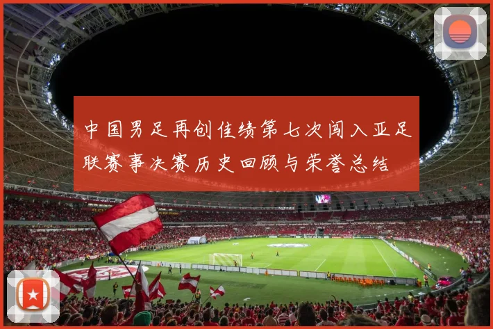 中国男足再创佳绩第七次闯入亚足联赛事决赛历史回顾与荣誉总结