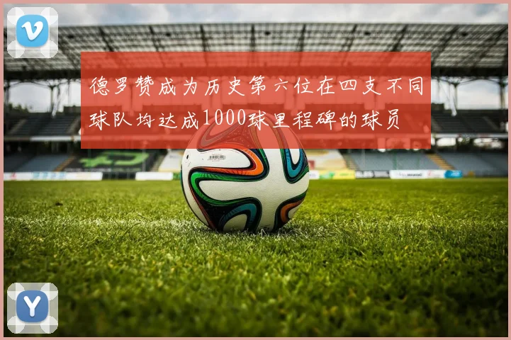 德罗赞成为历史第六位在四支不同球队均达成1000球里程碑的球员