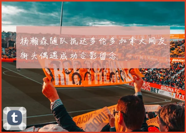 杨瀚森随队抵达多伦多加拿大网友街头偶遇成功合影留念