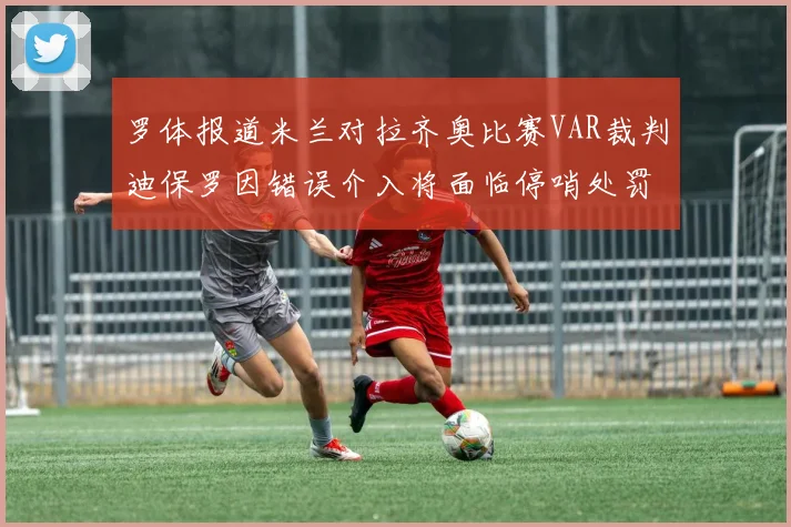 罗体报道米兰对拉齐奥比赛VAR裁判迪保罗因错误介入将面临停哨处罚