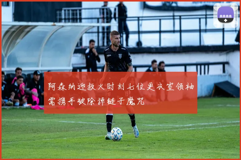 阿森纳迎救火时刻七位更衣室领袖需携手破除掉链子魔咒