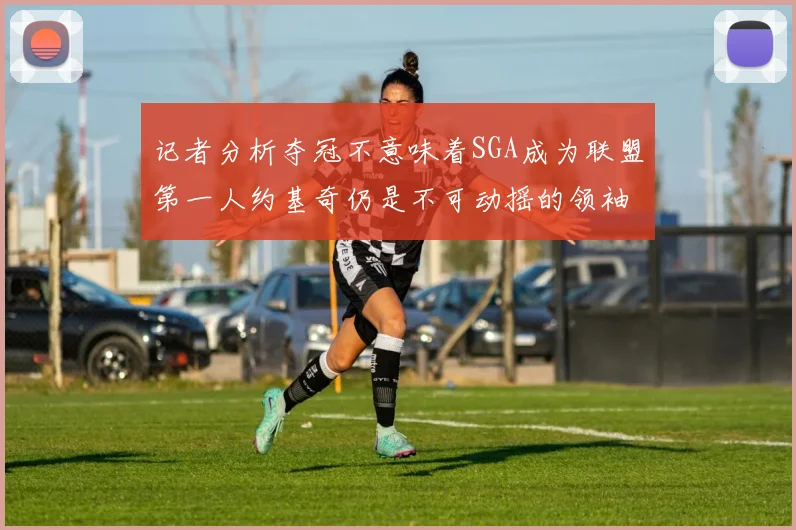 记者分析夺冠不意味着SGA成为联盟第一人约基奇仍是不可动摇的领袖