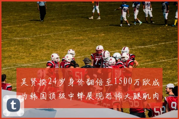 吴贤揆24岁身价翻倍至1500万欧成为韩国顶级中锋展现恐怖大腿肌肉