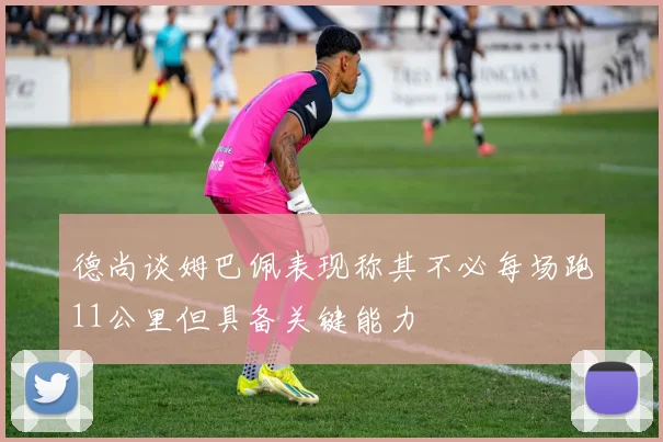 德尚谈姆巴佩表现称其不必每场跑11公里但具备关键能力