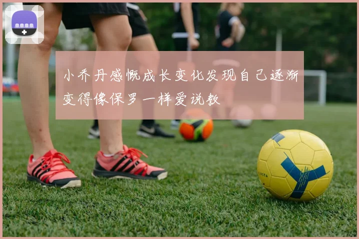 小乔丹感慨成长变化发现自己逐渐变得像保罗一样爱说教