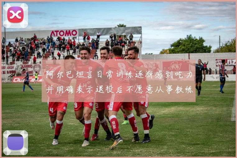 阿尔巴坦言日常训练逐渐感到吃力并明确表示退役后不愿意从事教练工作