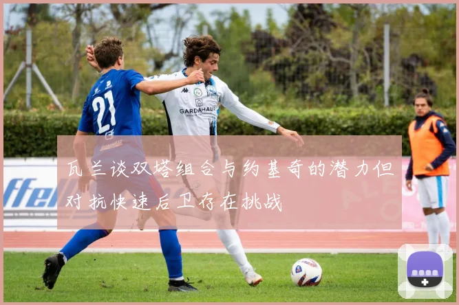 瓦兰谈双塔组合与约基奇的潜力但对抗快速后卫存在挑战
