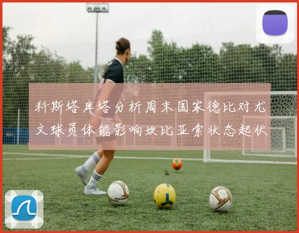 科斯塔库塔分析周末国家德比对尤文球员体能影响坎比亚索状态起伏不定