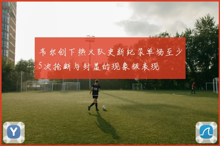 韦尔创下热火队史新纪录单场至少5次抢断与封盖的现象级表现