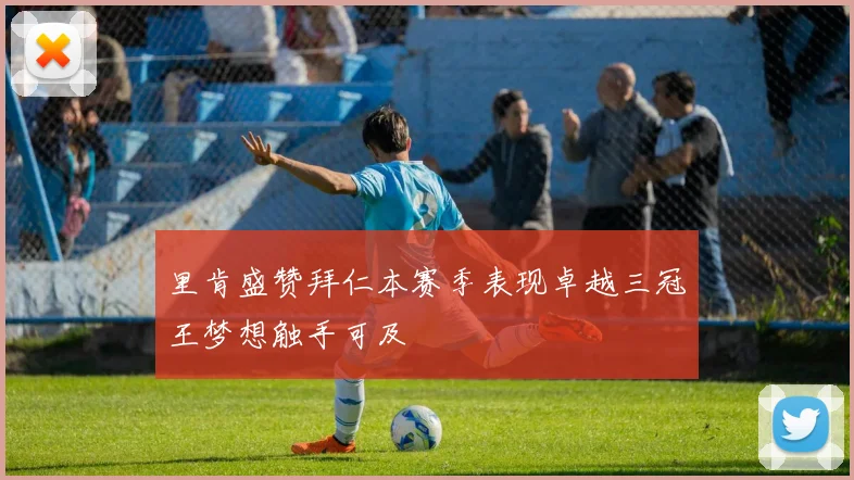 里肯盛赞拜仁本赛季表现卓越三冠王梦想触手可及